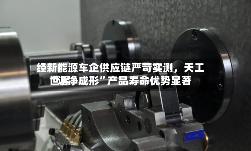 经新能源车企供应链严苛实测，天工世界“近净成形	”产品寿命优势显著-第3张图片