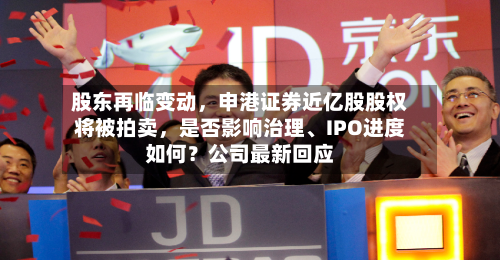 股东再临变动，申港证券近亿股股权将被拍卖，是否影响治理、IPO进度如何？公司最新回应