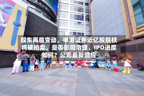 股东再临变动	，申港证券近亿股股权将被拍卖，是否影响治理、IPO进度如何？公司最新回应-第2张图片