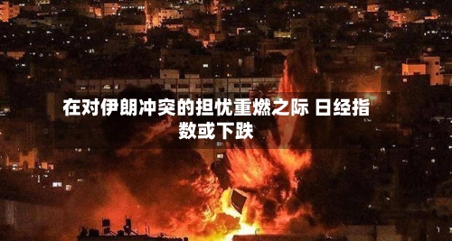 在对伊朗冲突的担忧重燃之际 日经指数或下跌