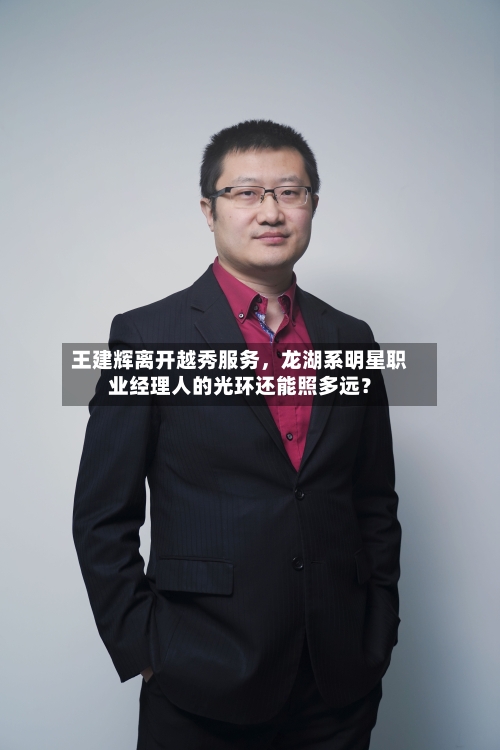 王建辉离开越秀服务，龙湖系明星职业经理人的光环还能照多远？-第2张图片