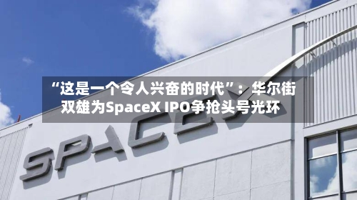 “这是一个令人兴奋的时代”：华尔街双雄为SpaceX IPO争抢头号光环-第2张图片