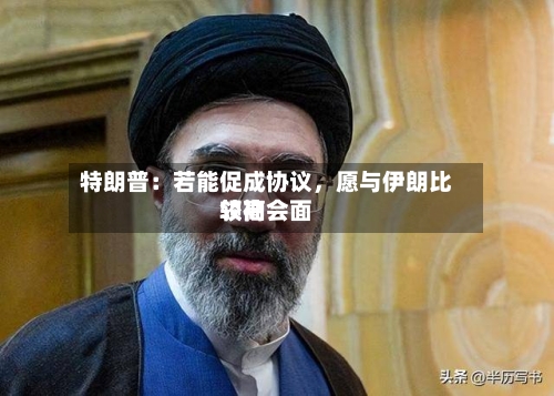 特朗普：若能促成协议	，愿与伊朗比较高领袖会面-第3张图片