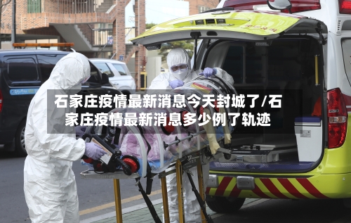 石家庄疫情最新消息今天封城了/石家庄疫情最新消息多少例了轨迹-第3张图片