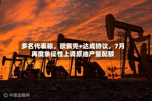 多名代表称	，欧佩克+达成协议，7月再度象征性上调原油产量配额-第2张图片