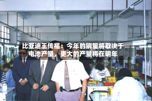 比亚迪王传福：今年的销量将取决于电池产量，更大的产量将在明年-第3张图片