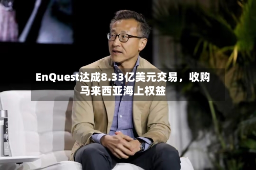 EnQuest达成8.33亿美元交易，收购马来西亚海上权益-第2张图片