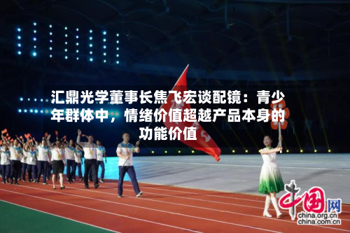 汇鼎光学董事长焦飞宏谈配镜：青少年群体中，情绪价值超越产品本身的功能价值-第3张图片