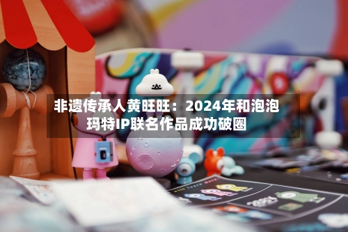 非遗传承人黄旺旺：2024年和泡泡玛特IP联名作品成功破圈-第2张图片