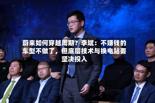 蔚来如何穿越周期？李斌：不赚钱的车型不做了，但底层技术与换电站要坚决投入