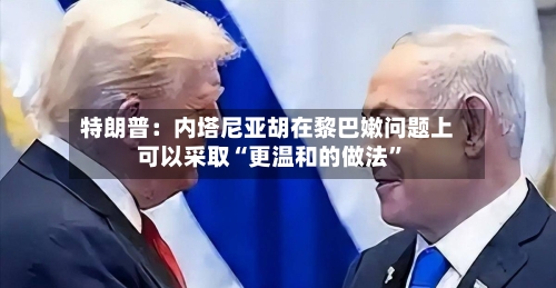 特朗普：内塔尼亚胡在黎巴嫩问题上可以采取“更温和的做法”-第2张图片