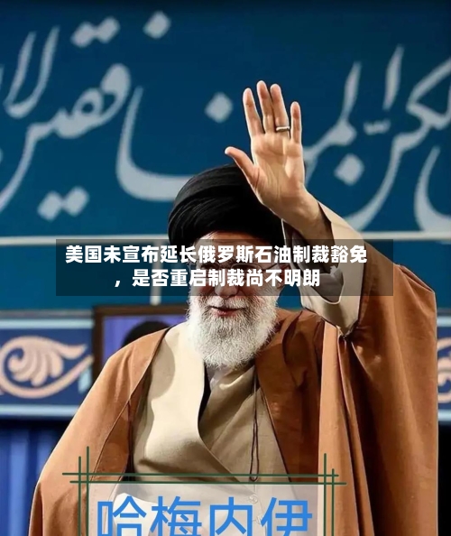 美国未宣布延长俄罗斯石油制裁豁免	，是否重启制裁尚不明朗-第3张图片