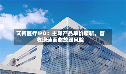 艾柯医疗IPO：主导产品单价腰斩	，营收增速面临放缓风险-第2张图片