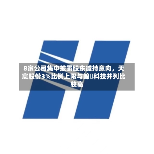 8家公司集中披露股东减持意向，天宸股份3%比例上限与峰岹科技并列比较高-第2张图片