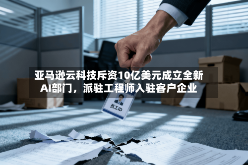 亚马逊云科技斥资10亿美元成立全新AI部门，派驻工程师入驻客户企业-第3张图片