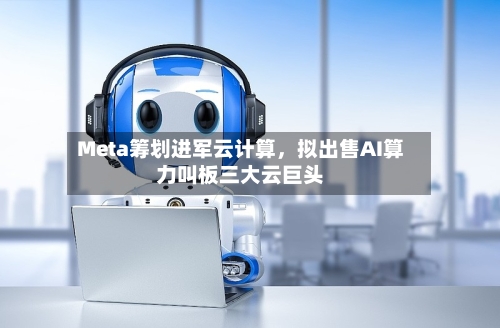 Meta筹划进军云计算，拟出售AI算力叫板三大云巨头-第2张图片