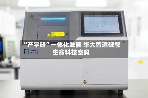 “产学研”一体化发展 华大智造破解生命科技密码-第2张图片
