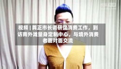 视频 | 龚正市长调研促消费工作，到访南外滩量身定制中心，与境外消费者面对面交流-第3张图片