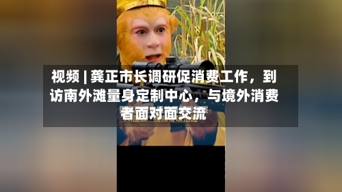 视频 | 龚正市长调研促消费工作，到访南外滩量身定制中心	，与境外消费者面对面交流-第2张图片