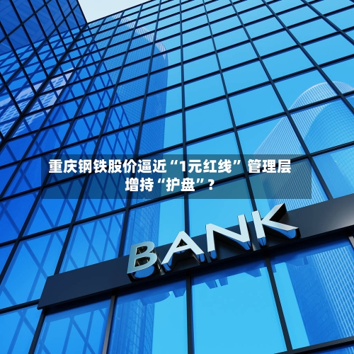 重庆钢铁股价逼近“1元红线” 管理层增持“护盘”？-第3张图片