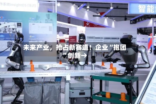 未来产业，抢占新赛道！企业“抱团	”创新→-第3张图片