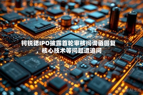 钶锐锶IPO披露首轮审核问询函回复，核心技术等问题遭追问-第2张图片