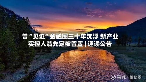 曾“见证	”金融圈三十年沉浮 新产业实控人翁先定被留置 | 速读公告-第3张图片