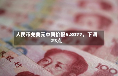 人民币兑美元中间价报6.8077	，下调23点-第3张图片
