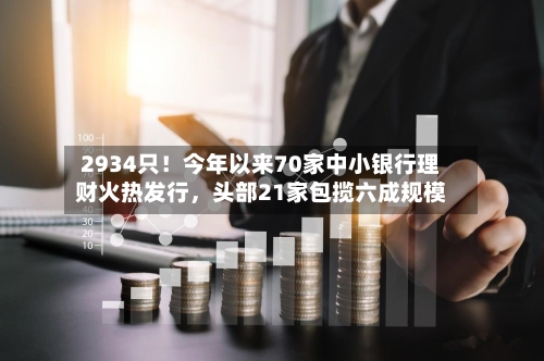 2934只！今年以来70家中小银行理财火热发行，头部21家包揽六成规模-第2张图片