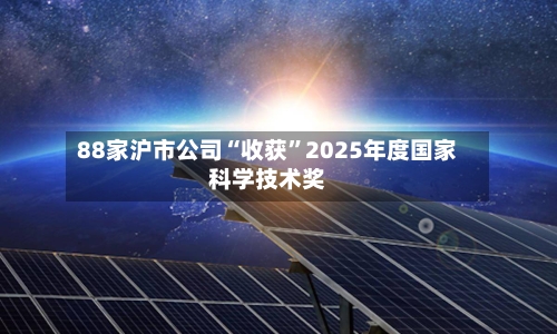 88家沪市公司“收获	”2025年度国家科学技术奖-第2张图片