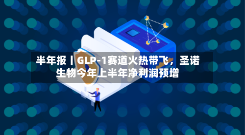 半年报丨GLP-1赛道火热带飞，圣诺生物今年上半年净利润预增-第3张图片