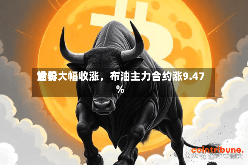 世界油价大幅收涨	，布油主力合约涨9.47%-第2张图片