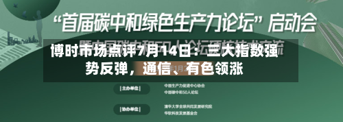 博时市场点评7月14日：三大指数强势反弹，通信、有色领涨-第2张图片