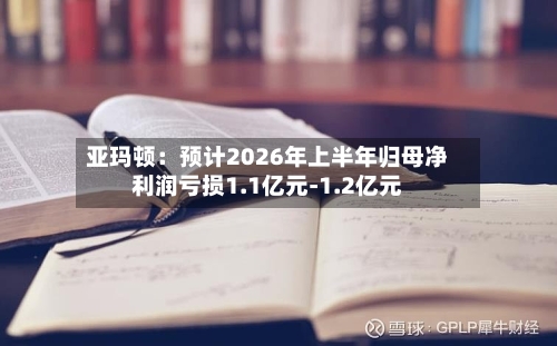 亚玛顿:预计2026年上半年归母净利润亏损1.1亿元-1.2亿元-第2张图片
