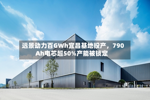 远景动力百GWh宜昌基地投产，790Ah电芯超50%产能被锁定-第3张图片