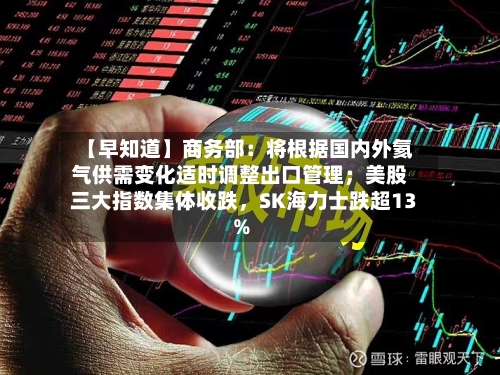 【早知道】商务部：将根据国内外氦气供需变化适时调整出口管理；美股三大指数集体收跌，SK海力士跌超13%-第2张图片