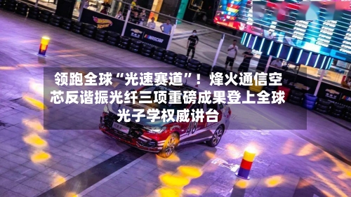 领跑全球“光速赛道”！烽火通信空芯反谐振光纤三项重磅成果登上全球光子学权威讲台-第2张图片