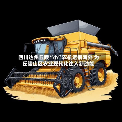 四川达州丘陵“小”农机远销海外 为丘陵山区农业现代化注入新动能-第2张图片