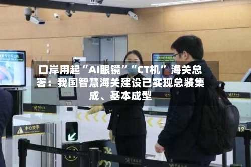 口岸用起“AI眼镜	”“CT机” 海关总署：我国智慧海关建设已实现总装集成、基本成型-第3张图片
