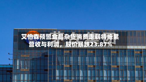 艾伯森预警食品杂货消费走弱将拖累营收与利润，股价暴跌23.87%-第3张图片