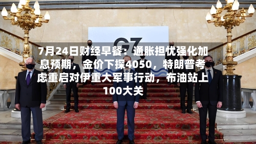 7月24日财经早餐：通胀担忧强化加息预期，金价下探4050	，特朗普考虑重启对伊重大军事行动，布油站上100大关-第2张图片