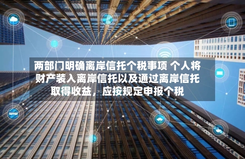两部门明确离岸信托个税事项 个人将财产装入离岸信托以及通过离岸信托取得收益，应按规定申报个税-第2张图片