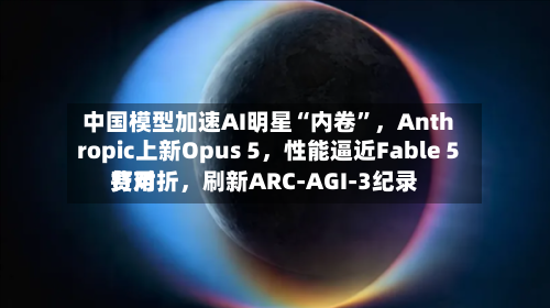 中国模型加速AI明星“内卷”，Anthropic上新Opus 5，性能逼近Fable 5费用打对折	，刷新ARC-AGI-3纪录-第2张图片
