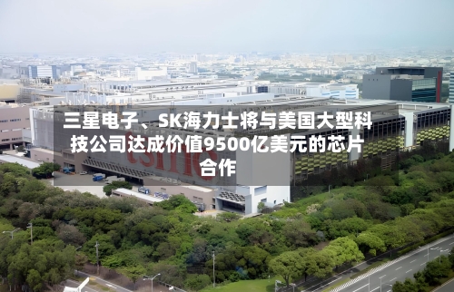 三星电子、SK海力士将与美国大型科技公司达成价值9500亿美元的芯片合作-第2张图片