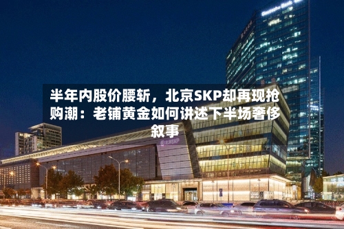 半年内股价腰斩，北京SKP却再现抢购潮：老铺黄金如何讲述下半场奢侈叙事-第2张图片