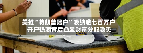 美推“特朗普账户”吸纳逾七百万户 开户热潮背后凸显财富分配隐患-第2张图片