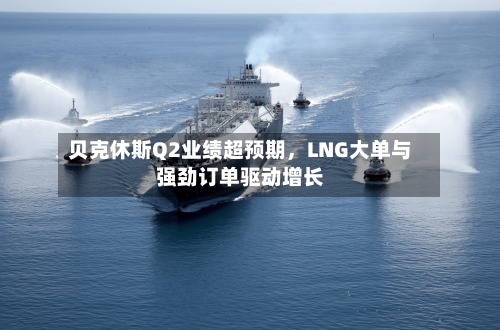 贝克休斯Q2业绩超预期，LNG大单与强劲订单驱动增长-第2张图片