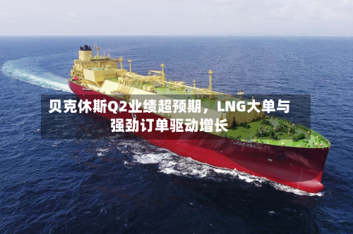 贝克休斯Q2业绩超预期，LNG大单与强劲订单驱动增长-第3张图片