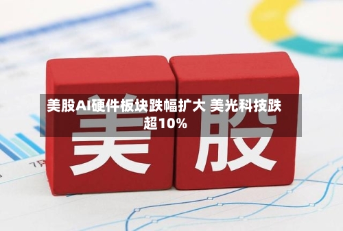 美股AI硬件板块跌幅扩大 美光科技跌超10%