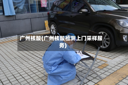 广州核酸(广州核酸检测上门采样服务)